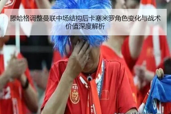 滕哈格调整曼联中场结构后卡塞米罗角色变化与战术价值深度解析