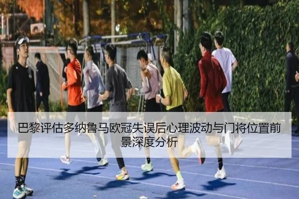 巴黎评估多纳鲁马欧冠失误后心理波动与门将位置前景深度分析