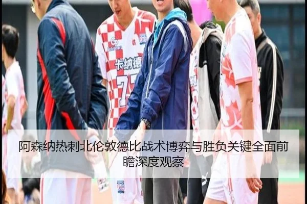 阿森纳热刺北伦敦德比战术博弈与胜负关键全面前瞻深度观察