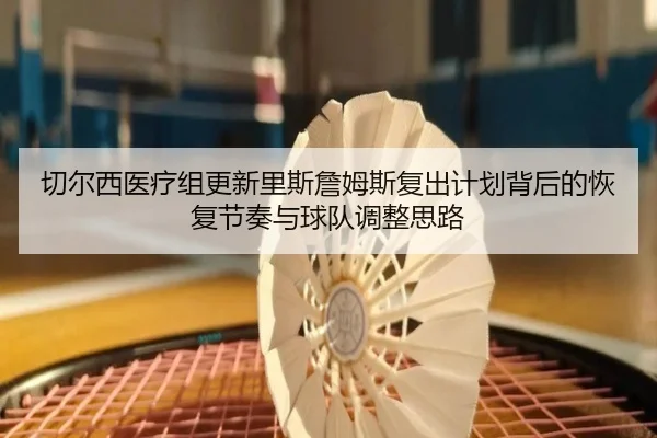切尔西医疗组更新里斯詹姆斯复出计划背后的恢复节奏与球队调整思路