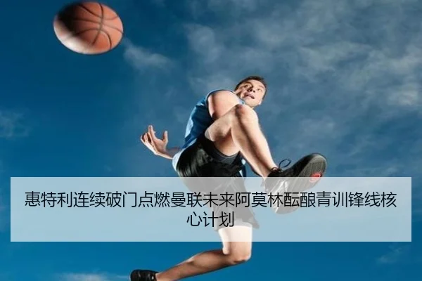 惠特利连续破门点燃曼联未来阿莫林酝酿青训锋线核心计划